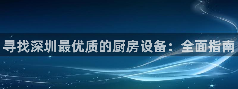 尊龙凯时app官方网站：寻找深圳最优质的厨房设备：全面指南